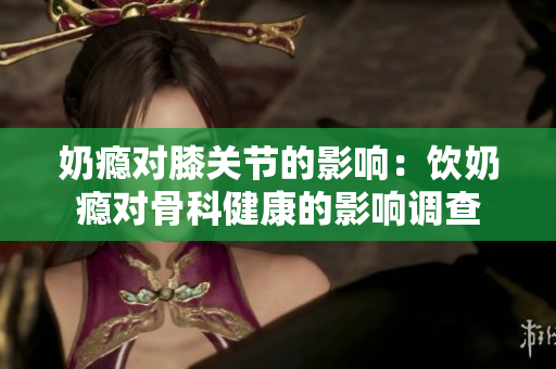 奶癮對膝關(guān)節(jié)的影響：飲奶癮對骨科健康的影響調(diào)查