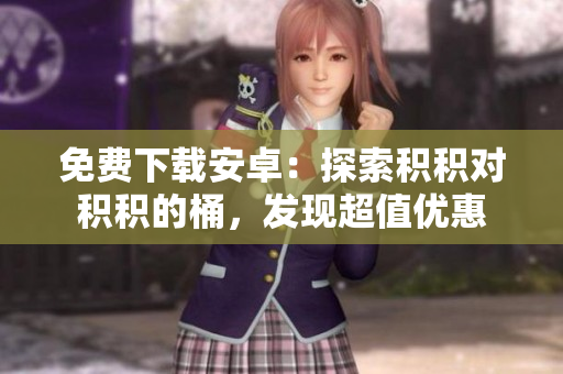 免費下載安卓：探索積積對積積的桶，發(fā)現(xiàn)超值優(yōu)惠