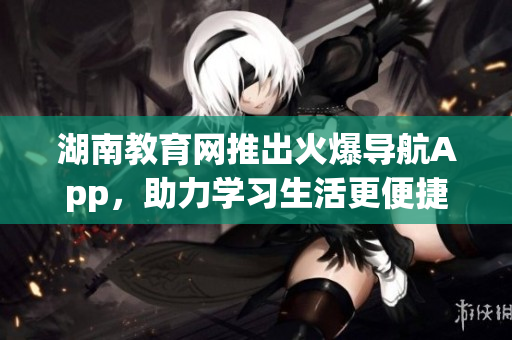 湖南教育網(wǎng)推出火爆導(dǎo)航App，助力學(xué)習(xí)生活更便捷