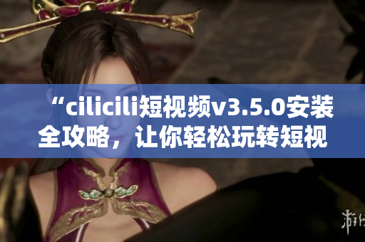 “cilicili短視頻v3.5.0安裝全攻略，讓你輕松玩轉(zhuǎn)短視頻創(chuàng)作”