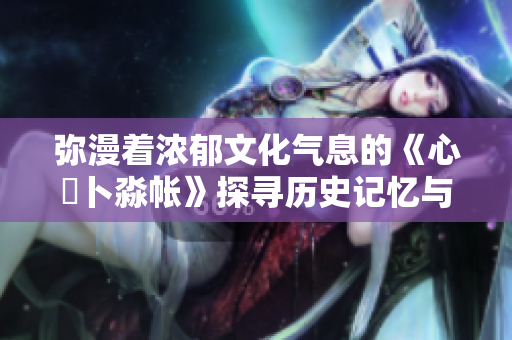 彌漫著濃郁文化氣息的《心髏卜淼帳》探尋歷史記憶與情感共鳴