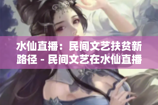 水仙直播：民間文藝扶貧新路徑 - 民間文藝在水仙直播平臺(tái)引領(lǐng)扶貧新風(fēng)潮