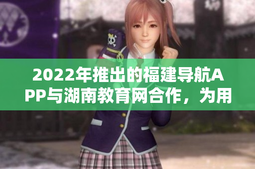 2022年推出的福建導(dǎo)航APP與湖南教育網(wǎng)合作，為用戶提供更全面的教育資源