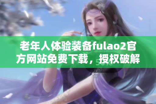 老年人體驗裝備fulao2官方網(wǎng)站免費下載，授權(quán)破解版上線!
