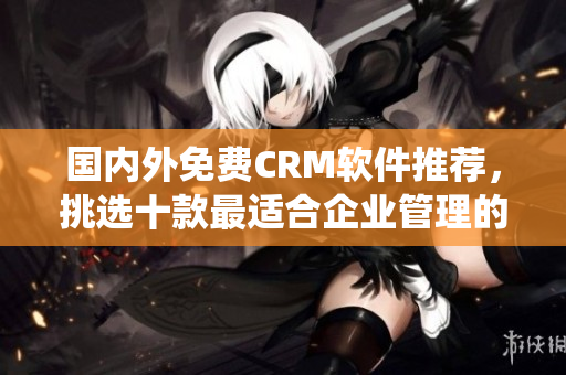 國內(nèi)外免費CRM軟件推薦，挑選十款最適合企業(yè)管理的免費CRM系統(tǒng)