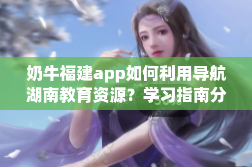 奶牛福建app如何利用導(dǎo)航湖南教育資源？學(xué)習(xí)指南分享
