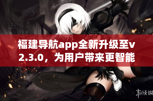 福建導(dǎo)航app全新升級(jí)至v2.3.0，為用戶帶來(lái)更智能、更便捷的導(dǎo)航體驗(yàn)