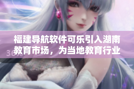 福建導(dǎo)航軟件可樂引入湖南教育市場(chǎng)，為當(dāng)?shù)亟逃袠I(yè)帶來新的技術(shù)體驗(yàn)和服務(wù)