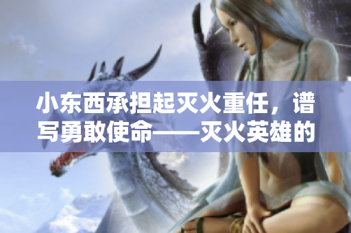 小東西承擔(dān)起滅火重任，譜寫勇敢使命——滅火英雄的故事