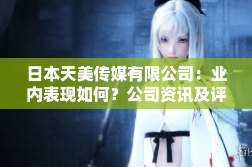 日本天美傳媒有限公司：業(yè)內(nèi)表現(xiàn)如何？公司資訊及評(píng)價(jià)全面解析