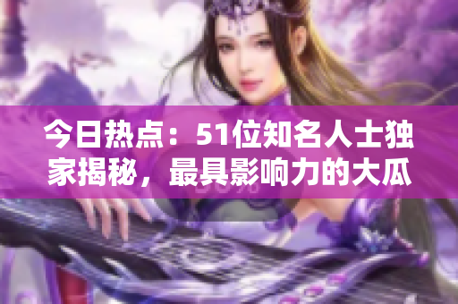 今日熱點：51位知名人士獨家揭秘，最具影響力的大瓜故事達人分享