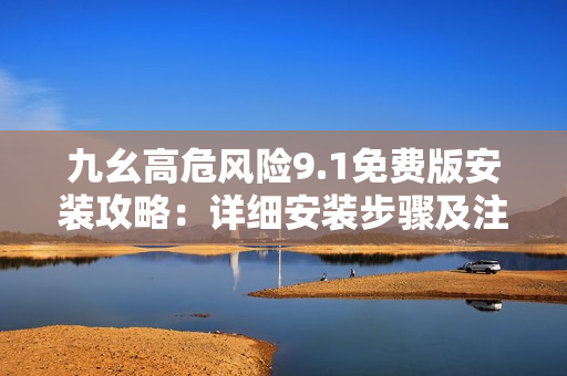 九幺高危風險9.1免費版安裝攻略：詳細安裝步驟及注意事項分享