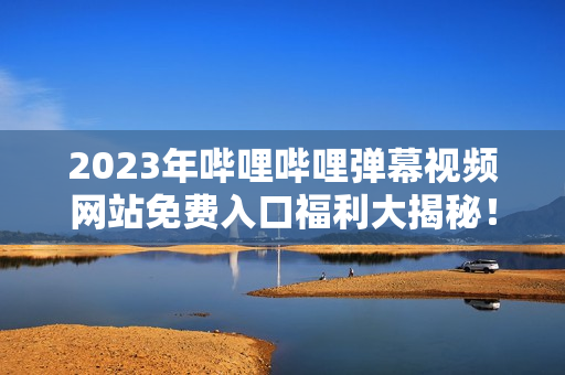 2023年嗶哩嗶哩彈幕視頻網(wǎng)站免費(fèi)入口福利大揭秘！超詳細(xì)解讀，不容錯(cuò)過！