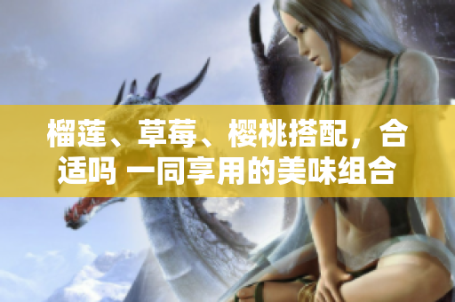 榴蓮、草莓、櫻桃搭配，合適嗎 一同享用的美味組合是否搭配得當(dāng)呢