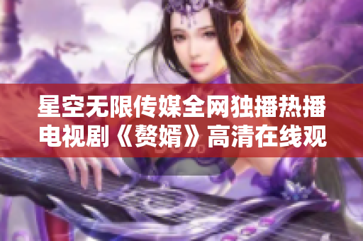 星空無限傳媒全網(wǎng)獨(dú)播熱播電視劇《贅婿》高清在線觀看限時(shí)開啟