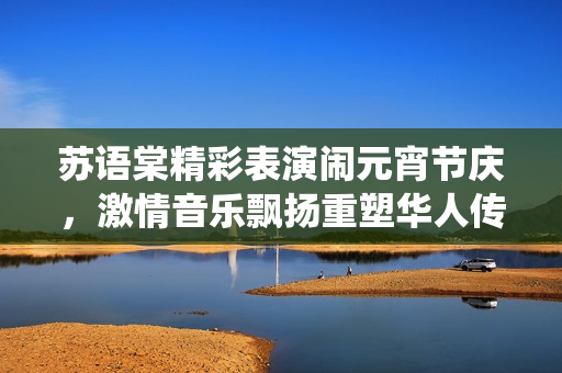 蘇語棠精彩表演鬧元宵節(jié)慶，激情音樂飄揚(yáng)重塑華人傳統(tǒng)文化，感受傳統(tǒng)佳節(jié)魅力