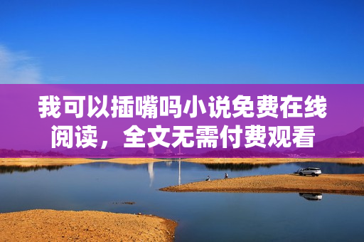 我可以插嘴嗎小說免費(fèi)在線閱讀，全文無需付費(fèi)觀看