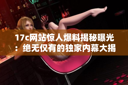 17c網(wǎng)站驚人爆料揭秘曝光：絕無僅有的獨(dú)家內(nèi)幕大揭秘