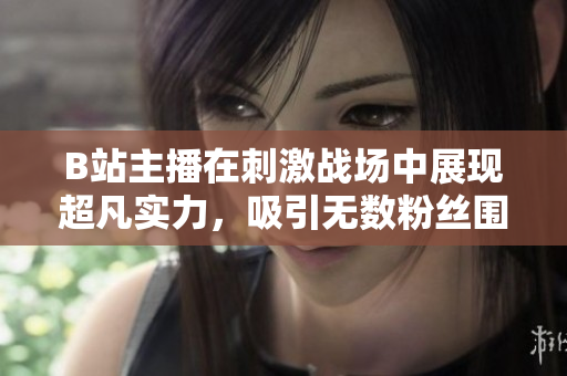 B站主播在刺激戰(zhàn)場中展現(xiàn)超凡實(shí)力，吸引無數(shù)粉絲圍觀