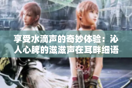 享受水滴聲的奇妙體驗(yàn)：沁人心脾的滋滋聲在耳畔細(xì)語(yǔ)