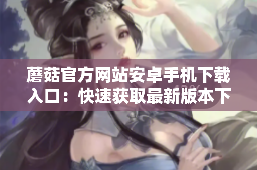 蘑菇官方網(wǎng)站安卓手機(jī)下載入口：快速獲取最新版本下載鏈接