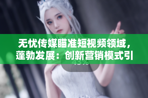無(wú)憂傳媒瞄準(zhǔn)短視頻領(lǐng)域，蓬勃發(fā)展：創(chuàng)新營(yíng)銷模式引領(lǐng)行業(yè)風(fēng)向