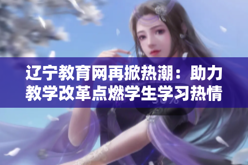 遼寧教育網(wǎng)再掀熱潮：助力教學(xué)改革點(diǎn)燃學(xué)生學(xué)習(xí)熱情