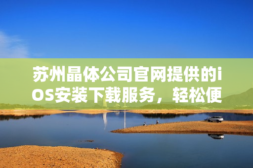 蘇州晶體公司官網(wǎng)提供的iOS安裝下載服務(wù)，輕松便捷，快速上手！