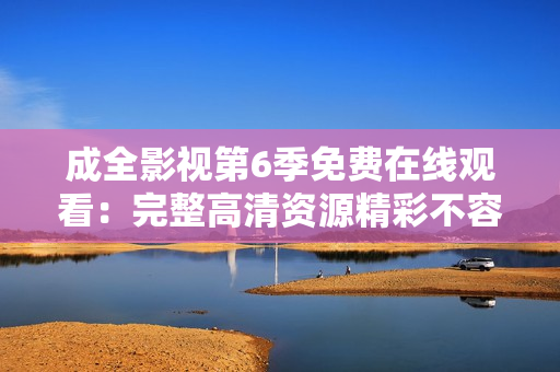 成全影視第6季免費在線觀看：完整高清資源精彩不容錯過