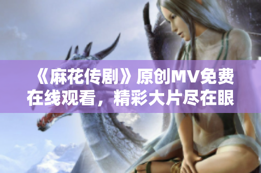 《麻花傳劇》原創(chuàng)MV免費(fèi)在線觀看，精彩大片盡在眼前