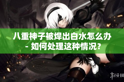 八重神子被焊出白水怎么辦 - 如何處理這種情況？