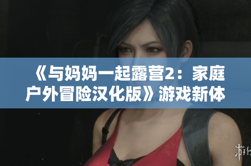 《與媽媽一起露營2：家庭戶外冒險漢化版》游戲新體驗
