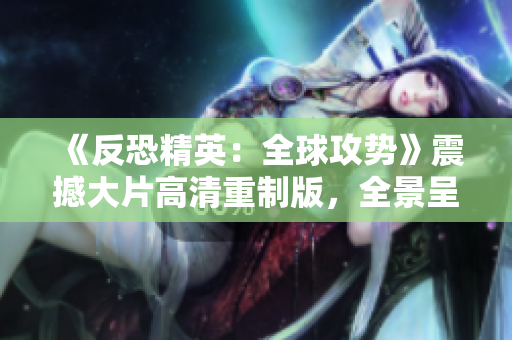 《反恐精英：全球攻勢(shì)》震撼大片高清重制版，全景呈現(xiàn)游戲魅力