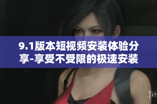 9.1版本短視頻安裝體驗分享-享受不受限的極速安裝速度