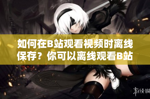 如何在B站觀(guān)看視頻時(shí)離線(xiàn)保存？你可以離線(xiàn)觀(guān)看B站視頻嗎？