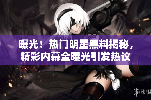 曝光！熱門明星黑料揭秘，精彩內(nèi)幕全曝光引發(fā)熱議