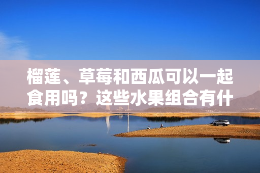 榴蓮、草莓和西瓜可以一起食用嗎？這些水果組合有什么食用禁忌嗎？