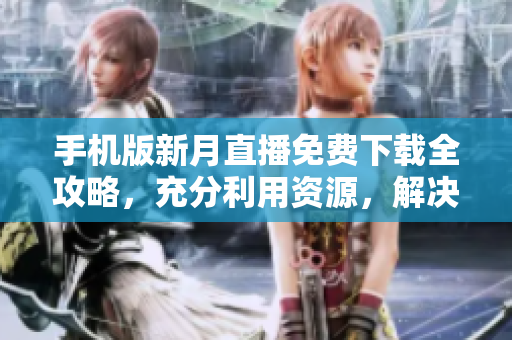 手機版新月直播免費下載全攻略，充分利用資源，解決觀看問題