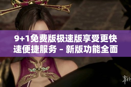 9+1免費(fèi)版極速版享受更快速便捷服務(wù) – 新版功能全面升級(jí)
