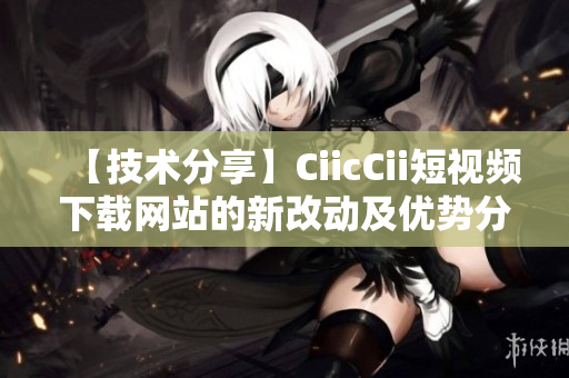 【技術分享】CiicCii短視頻下載網(wǎng)站的新改動及優(yōu)勢分析