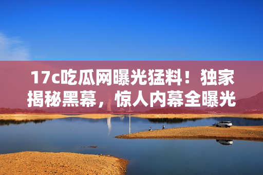 17c吃瓜網(wǎng)曝光猛料！獨家揭秘黑幕，驚人內(nèi)幕全曝光