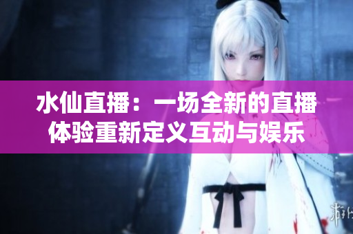 水仙直播：一場全新的直播體驗(yàn)重新定義互動與娛樂