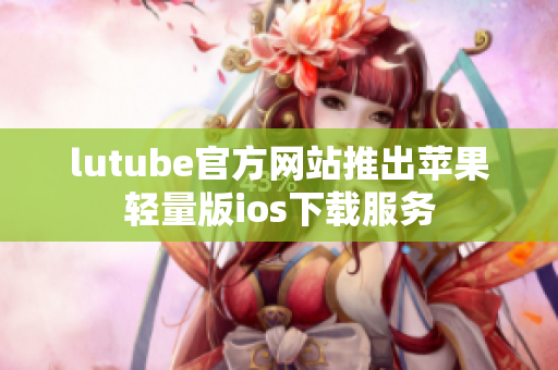 lutube官方網(wǎng)站推出蘋(píng)果輕量版ios下載服務(wù)