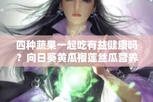 四種蔬果一起吃有益健康嗎？向日葵黃瓜榴蓮絲瓜營養(yǎng)搭配示范