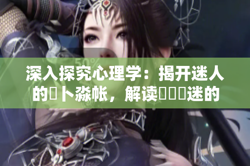 深入探究心理學(xué)：揭開(kāi)迷人的髏卜淼帳，解讀孞乸孞迷的內(nèi)心世界