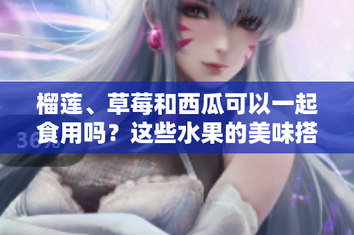 榴蓮、草莓和西瓜可以一起食用嗎？這些水果的美味搭配是否安全？