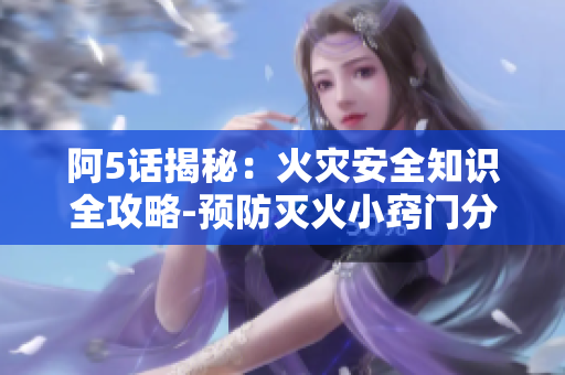 阿5話揭秘：火災(zāi)安全知識全攻略-預(yù)防滅火小竅門分享