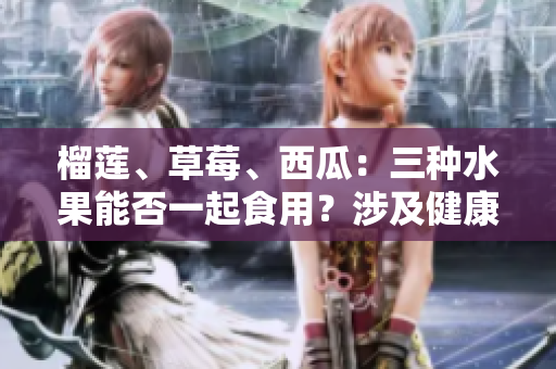 榴蓮、草莓、西瓜：三種水果能否一起食用？涉及健康問題的相關(guān)討論