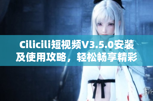 Cilicili短視頻V3.5.0安裝及使用攻略，輕松暢享精彩內容