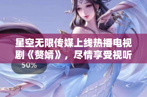 星空無限傳媒上線熱播電視劇《贅婿》，盡情享受視聽盛宴